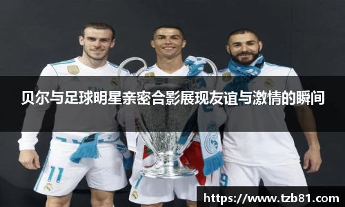 贝尔与足球明星亲密合影展现友谊与激情的瞬间